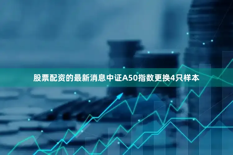 股票配资的最新消息　　中证A50指数更换4只样本