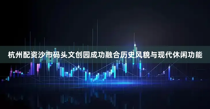 杭州配资沙市码头文创园成功融合历史风貌与现代休闲功能