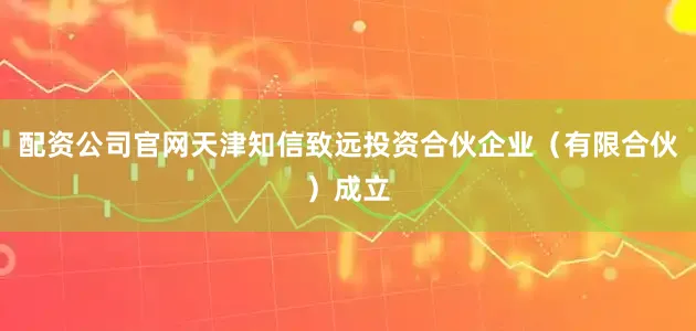 配资公司官网天津知信致远投资合伙企业（有限合伙）成立