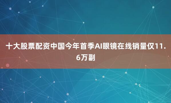 十大股票配资中国今年首季AI眼镜在线销量仅11.6万副