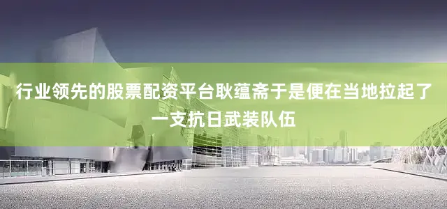 行业领先的股票配资平台耿蕴斋于是便在当地拉起了一支抗日武装队伍