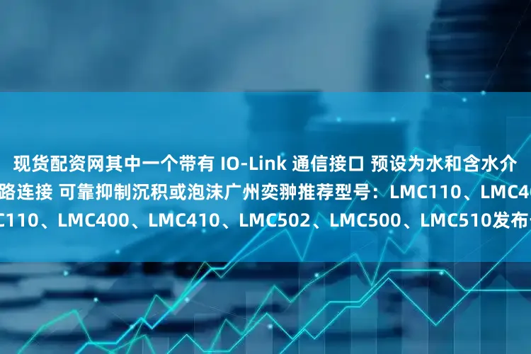 现货配资网其中一个带有 IO-Link 通信接口 预设为水和含水介质 借助旋入式转接头的简单管路连接 可靠抑制沉积或泡沫广州奕翀推荐型号：LMC110、LMC400、LMC410、LMC502、LMC500、LMC510发布于：辽宁省