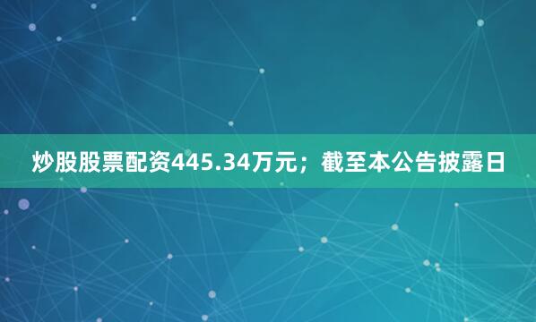 炒股股票配资445.34万元；截至本公告披露日