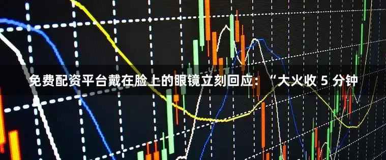免费配资平台戴在脸上的眼镜立刻回应：“大火收 5 分钟