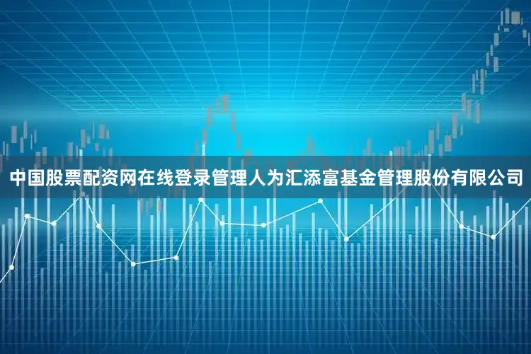 中国股票配资网在线登录管理人为汇添富基金管理股份有限公司