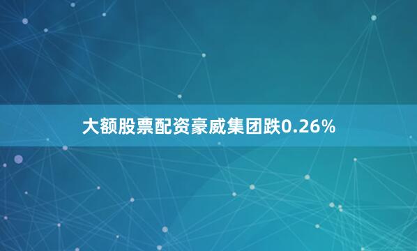 大额股票配资豪威集团跌0.26%