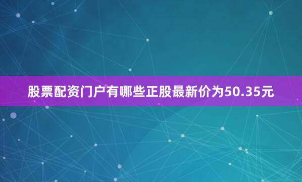 股票配资门户有哪些正股最新价为50.35元