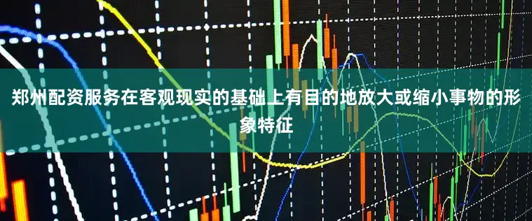 郑州配资服务在客观现实的基础上有目的地放大或缩小事物的形象特征